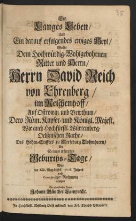 Ein Langes Leben/ Und Ein darauf erfolgendes ewiges Heyl/ Wolte Dem Hochwürdig-Wohlgebohrnen Ritter und Herrn/ Herrn David Reich von Ehrenberg/ im Reichenhoff/ Auf Ostrowin und Brixthum/ ... Würtemberg-Oelßnischen Rathe/ Des Hohen-Stifftes zu Merseburg Dohmherrn/ An Seinem erfreuten Geburths-Tage/ War der XXI. May dieses 1716. Jahres nach Cabalistischer Rechnung anzeigen