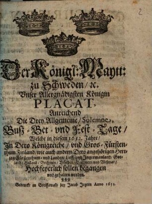 Der Königl. Maytt. zu Schweden [et]c. Unser Allergnädigsten Königin Placat, Anreichend Die Drey Allgemeine Solemne, Buß- Bet- und Fest-Tage, Welche in diesem 1652. Jahre, In Dero Königreiche ... Hochfeyerlich sollen begangen und gehalten werden.