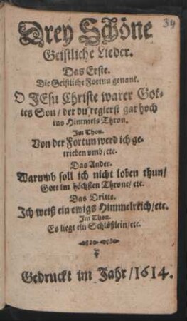 Drey schöne Geistliche Lieder : Das Erste. Die Geistliche Fortun genant. O Jesu Christe warer Gottes Son ... Im Thon. Von der Fortun werd ich getrieben umb/ etc. Das Ander. Warumb soll ich nicht loben thun/ Gott im höchsten Throne/ etc. Das Dritte. Ich weiß ein ewigs Himmelreich/ etc. Im Thon. Es liegt ein Schlößlein/ etc.