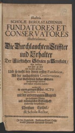 Illustris Scholæ Berolstadiensis Fundatores Et Conservatores Illustrissimos, Die Durchlauchten Stiffter und Erhalter Der Fürstlichen Schulen zu Bernstadt, Wie dieselben von Zeit zu Zeit auf einander gefolget ...bemühete sich in einem geringen Schul-Actu den 24. Octobr. A. C. 1714. mit der anvertrauten Jugend ... historisch vorzustellen