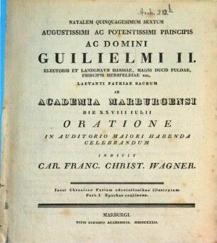 Natalem quinquagesimum sextum Augustissimi ac Potentissimi Principis ac Domini Guilielmi II. Electoris Et Landgravii Hassiae ... ab Academia Marburgensi die XXVIII Iulii oratione in auditorio maiori habenda celebrandum indicit Car. Franc. Christ. Wagner : inest chronicon parium adnotationibus illustratum, part I, epochas continens