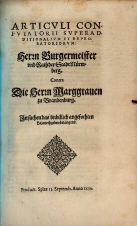 Articvli Con-//fvtatorii Svperad-//ditionalivm Et Repro-//batoriorvm:// Herrn Burgermeister // vnd Rath der Stadt Nürm-//berg.// Contra // Die Herrn Marggrauen // zu Brandenburg.// In sachen das vnbillich angefochten // Lazarethgebeu belangend.// : Product. Spirae 15. Septemb. Anno 1539.//